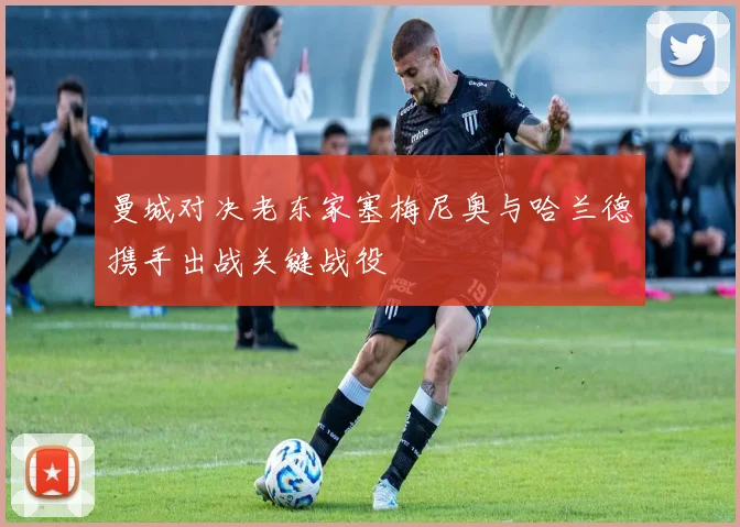 曼城对决老东家塞梅尼奥与哈兰德携手出战关键战役