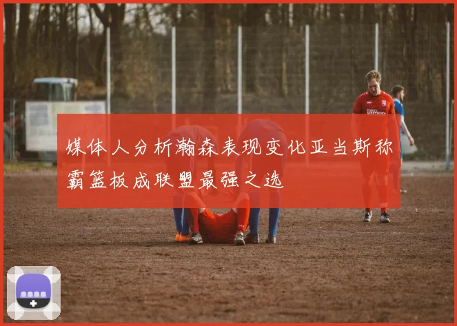媒体人分析瀚森表现变化亚当斯称霸篮板成联盟最强之选