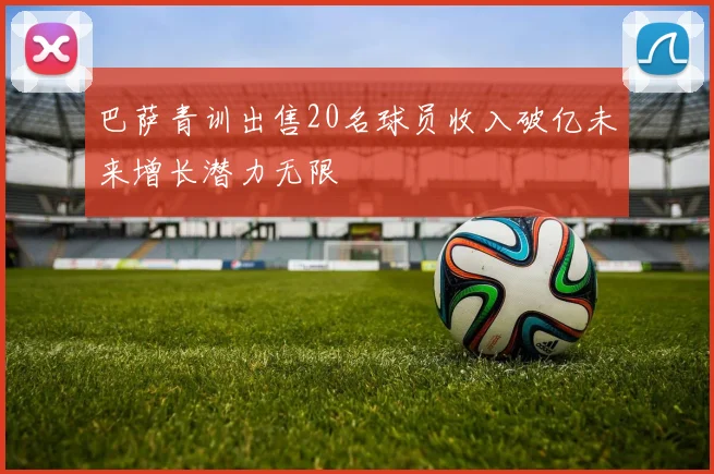 巴萨青训出售20名球员收入破亿未来增长潜力无限