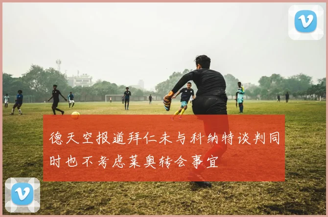 德天空报道拜仁未与科纳特谈判同时也不考虑莱奥转会事宜