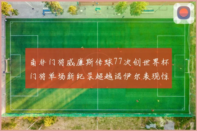 南非门将威廉斯传球77次创世界杯门将单场新纪录超越诺伊尔表现惊艳