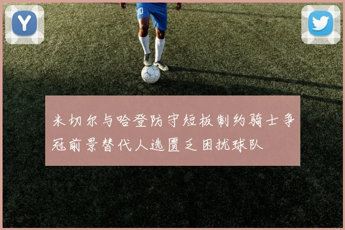 米切尔与哈登防守短板制约骑士争冠前景替代人选匮乏困扰球队
