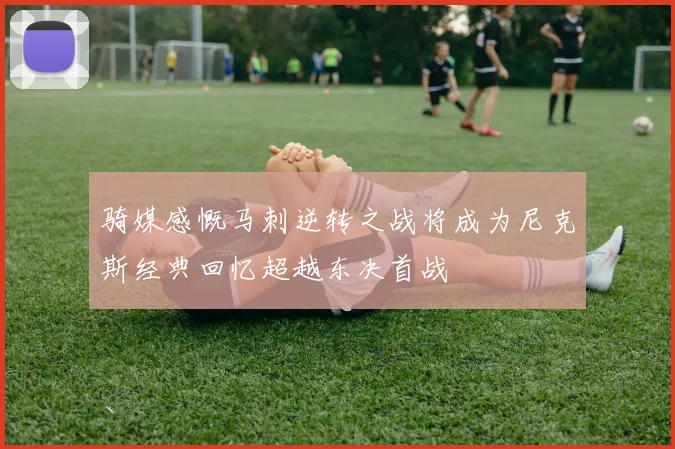 骑媒感慨马刺逆转之战将成为尼克斯经典回忆超越东决首战
