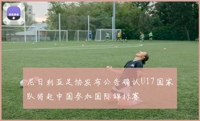 尼日利亚足协发布公告确认U17国家队将赴中国参加国际锦标赛