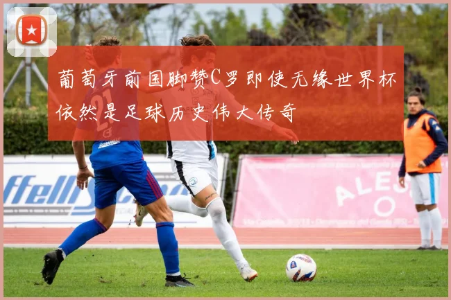 葡萄牙前国脚赞C罗即使无缘世界杯依然是足球历史伟大传奇