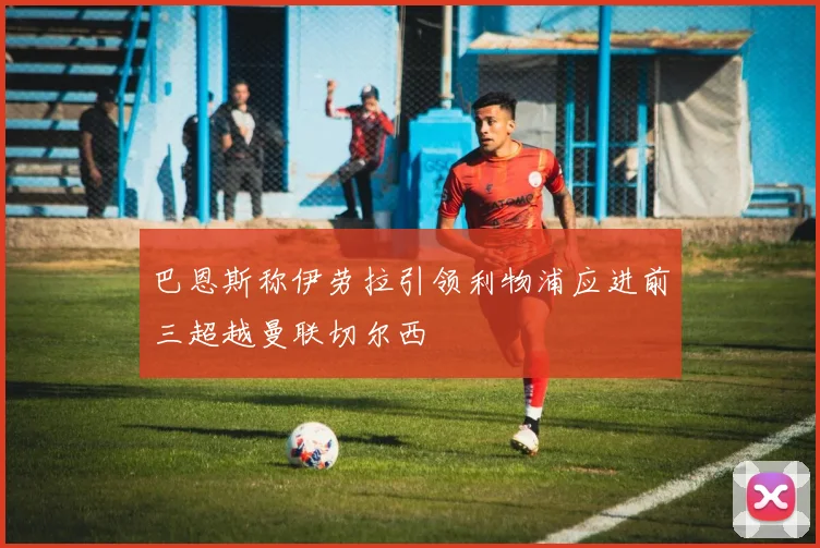 巴恩斯称伊劳拉引领利物浦应进前三超越曼联切尔西