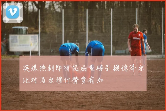 英媒热刺即将完成重磅引援德泽尔比对马尔穆什赞赏有加
