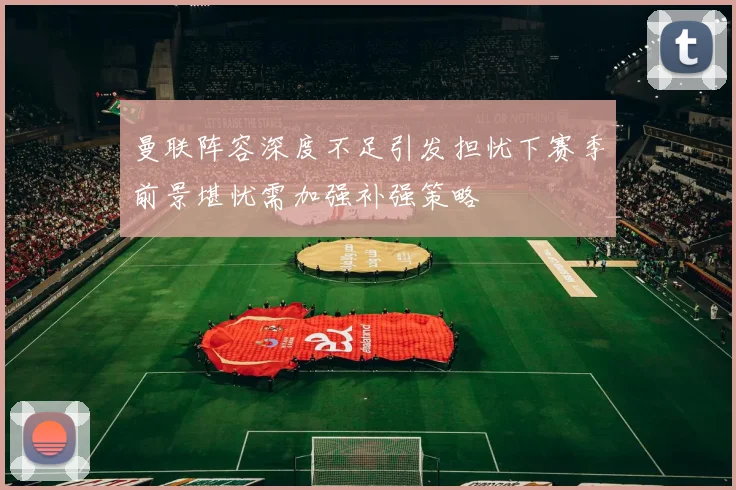 曼联阵容深度不足引发担忧下赛季前景堪忧需加强补强策略