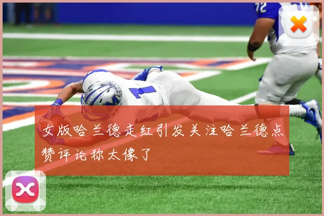 女版哈兰德走红引发关注哈兰德点赞评论称太像了