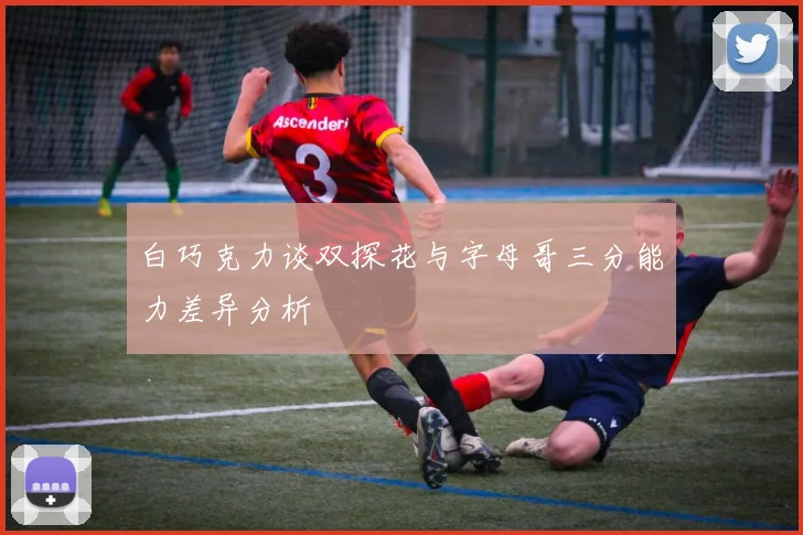 白巧克力谈双探花与字母哥三分能力差异分析
