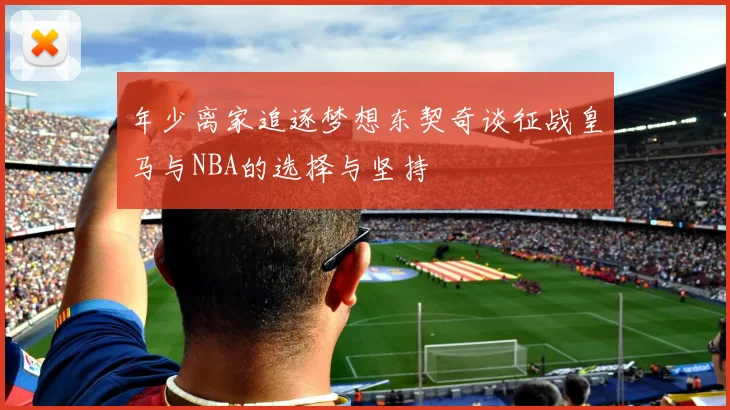 年少离家追逐梦想东契奇谈征战皇马与NBA的选择与坚持