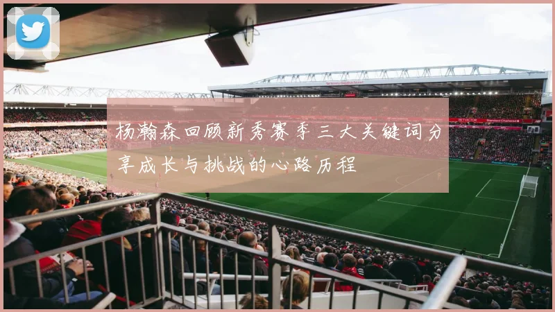 杨瀚森回顾新秀赛季三大关键词分享成长与挑战的心路历程