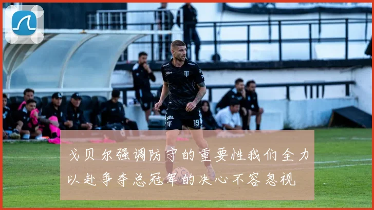 戈贝尔强调防守的重要性我们全力以赴争夺总冠军的决心不容忽视