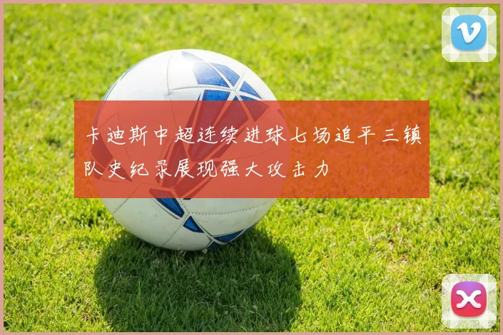 卡迪斯中超连续进球七场追平三镇队史纪录展现强大攻击力