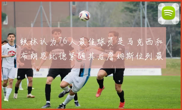 铁林认为76人最佳球员是马克西和布朗恩比德紧随其后詹姆斯位列最后