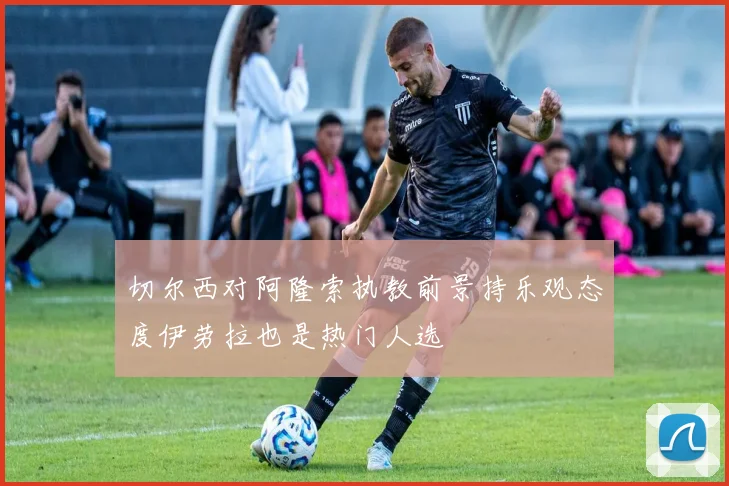 切尔西对阿隆索执教前景持乐观态度伊劳拉也是热门人选