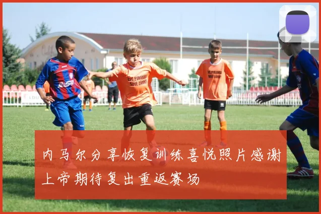 内马尔分享恢复训练喜悦照片感谢上帝期待复出重返赛场
