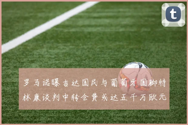 罗马诺曝吉达国民与葡萄牙国脚特林康谈判中转会费或达五千万欧元