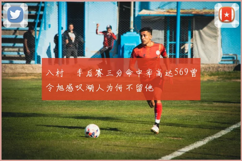 八村塁季后赛三分命中率高达569曾令旭感叹湖人为何不留他