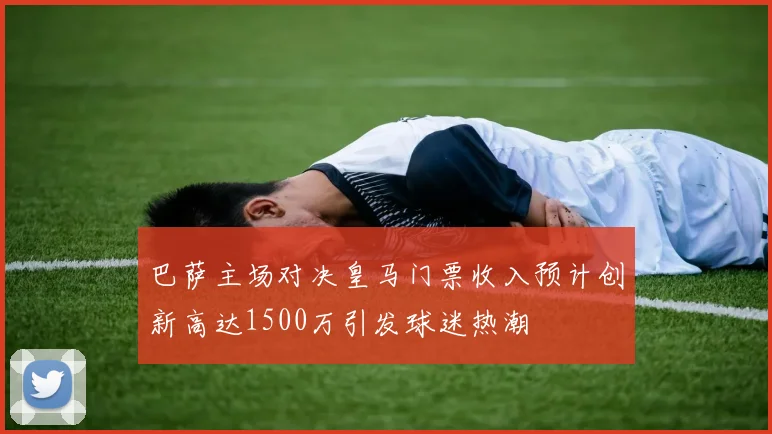 巴萨主场对决皇马门票收入预计创新高达1500万引发球迷热潮