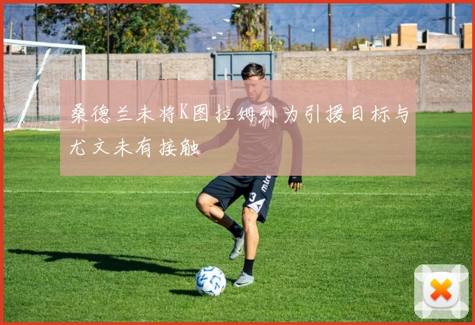 桑德兰未将K图拉姆列为引援目标与尤文未有接触