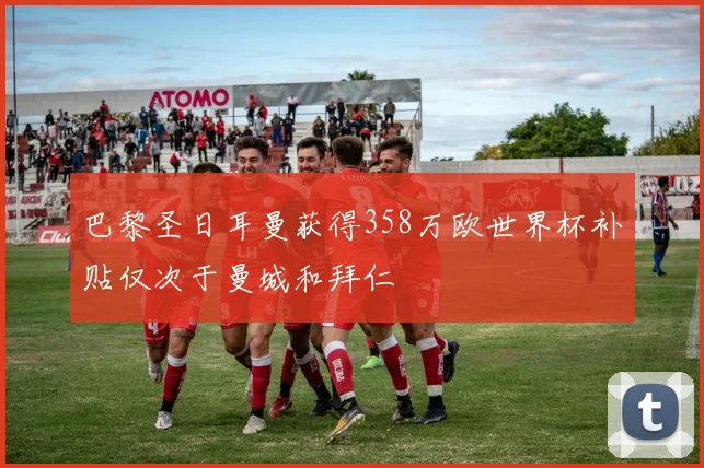 巴黎圣日耳曼获得358万欧世界杯补贴仅次于曼城和拜仁