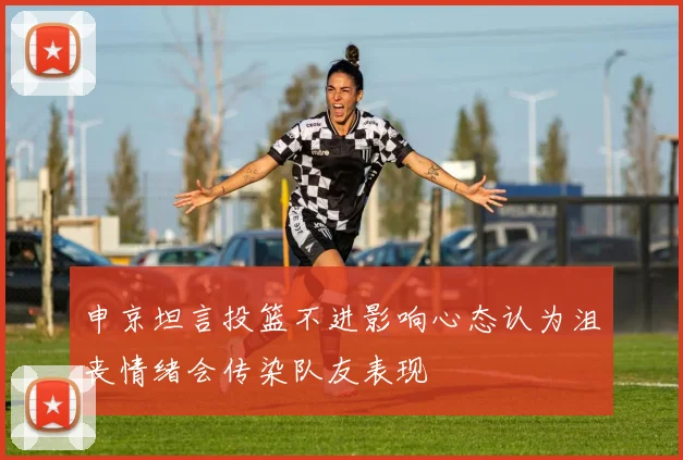 申京坦言投篮不进影响心态认为沮丧情绪会传染队友表现