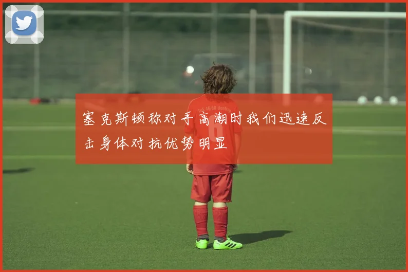 塞克斯顿称对手高潮时我们迅速反击身体对抗优势明显