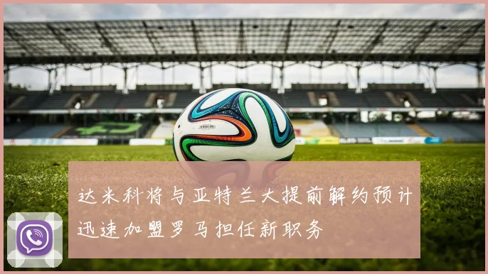 达米科将与亚特兰大提前解约预计迅速加盟罗马担任新职务
