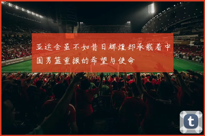 亚运会虽不如昔日辉煌却承载着中国男篮重振的希望与使命