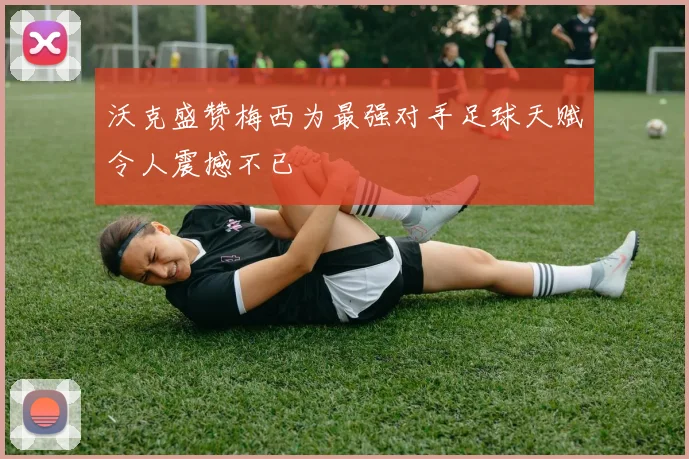 沃克盛赞梅西为最强对手足球天赋令人震撼不已