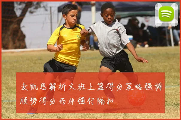 麦凯恩解析文班上篮得分策略强调顺势得分而非强行隔扣